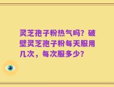 灵芝孢子粉热气吗？破壁灵芝孢子粉每天服用几次，每次服多少？