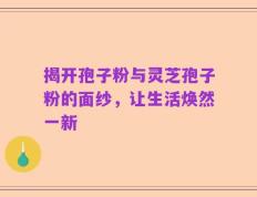 揭开孢子粉与灵芝孢子粉的面纱，让生活焕然一新