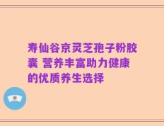寿仙谷京灵芝孢子粉胶囊 营养丰富助力健康的优质养生选择