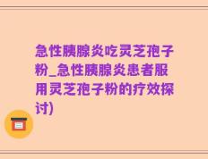 急性胰腺炎吃灵芝孢子粉_急性胰腺炎患者服用灵芝孢子粉的疗效探讨)
