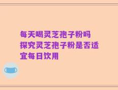 每天喝灵芝孢子粉吗 探究灵芝孢子粉是否适宜每日饮用