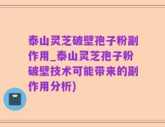 泰山灵芝破壁孢子粉副作用_泰山灵芝孢子粉破壁技术可能带来的副作用分析)