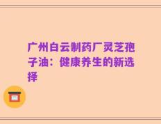 广州白云制药厂灵芝孢子油：健康养生的新选择