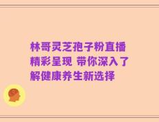 林哥灵芝孢子粉直播 精彩呈现 带你深入了解健康养生新选择