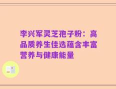 李兴军灵芝孢子粉：高品质养生佳选蕴含丰富营养与健康能量