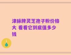 津脉牌灵芝孢子粉价格大 看看它到底值多少钱