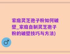 家庭灵芝孢子粉如何破壁_家庭自制灵芝孢子粉的破壁技巧与方法)