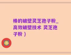 棒的破壁灵芝孢子粉_高效破壁技术 灵芝孢子粉 )