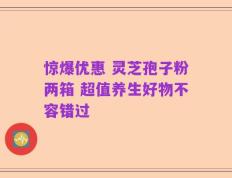 惊爆优惠 灵芝孢子粉两箱 超值养生好物不容错过