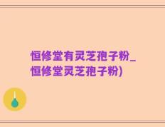 恒修堂有灵芝孢子粉_恒修堂灵芝孢子粉)