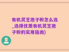 有机灵芝孢子粉怎么选_选择优质有机灵芝孢子粉的实用指南)