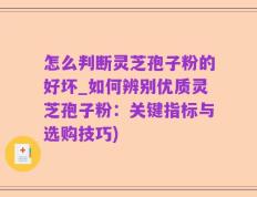 怎么判断灵芝孢子粉的好坏_如何辨别优质灵芝孢子粉：关键指标与选购技巧)