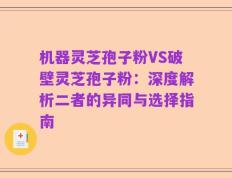 机器灵芝孢子粉VS破壁灵芝孢子粉：深度解析二者的异同与选择指南