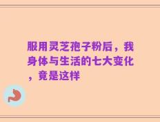 服用灵芝孢子粉后，我身体与生活的七大变化，竟是这样