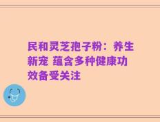 民和灵芝孢子粉：养生新宠 蕴含多种健康功效备受关注