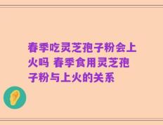 春季吃灵芝孢子粉会上火吗 春季食用灵芝孢子粉与上火的关系