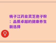 杨子江药业灵芝孢子粉：品质卓越的健康养生新选择