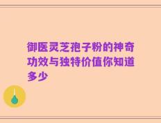御医灵芝孢子粉的神奇功效与独特价值你知道多少