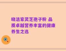 晓洁家灵芝孢子粉 品质卓越营养丰富的健康养生之选