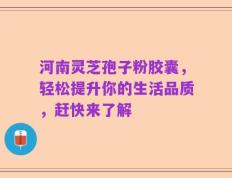 河南灵芝孢子粉胶囊，轻松提升你的生活品质，赶快来了解