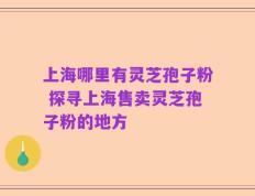 上海哪里有灵芝孢子粉 探寻上海售卖灵芝孢子粉的地方