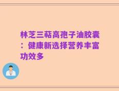 林芝三萜高孢子油胶囊：健康新选择营养丰富功效多