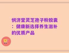 悯济堂灵芝孢子粉胶囊：健康新选择养生滋补的优质产品