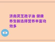 济南灵芝孢子油 健康养生新选择营养丰富功效多
