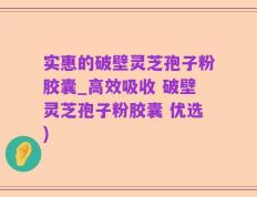 实惠的破壁灵芝孢子粉胶囊_高效吸收 破壁灵芝孢子粉胶囊 优选)