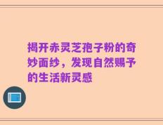揭开赤灵芝孢子粉的奇妙面纱，发现自然赐予的生活新灵感