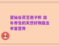 望仙谷灵芝孢子粉 滋补养生的天然好物蕴含丰富营养