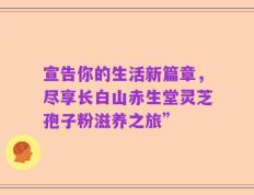 宣告你的生活新篇章，尽享长白山赤生堂灵芝孢子粉滋养之旅”