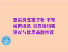 想买灵芝孢子粉 不知如何挑选 求靠谱购买建议与优质品牌推荐