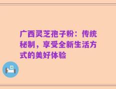 广西灵芝孢子粉：传统秘制，享受全新生活方式的美好体验