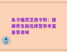 朱子瞳灵芝孢子粉：健康养生新选择营养丰富备受青睐
