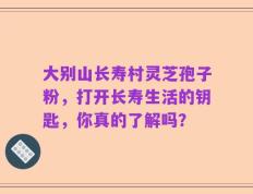 大别山长寿村灵芝孢子粉，打开长寿生活的钥匙，你真的了解吗？