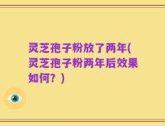 灵芝孢子粉放了两年(灵芝孢子粉两年后效果如何？)