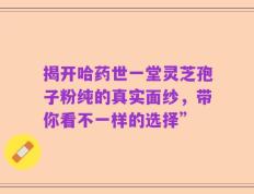 揭开哈药世一堂灵芝孢子粉纯的真实面纱，带你看不一样的选择”