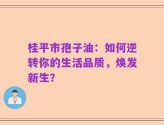 桂平市孢子油：如何逆转你的生活品质，焕发新生？