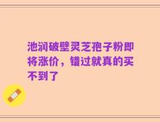 池润破壁灵芝孢子粉即将涨价，错过就真的买不到了