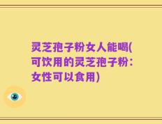 灵芝孢子粉女人能喝(可饮用的灵芝孢子粉：女性可以食用)