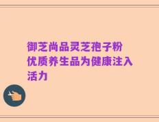 御芝尚品灵芝孢子粉 优质养生品为健康注入活力