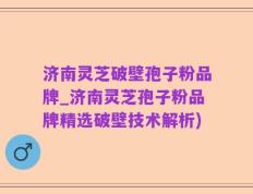 济南灵芝破壁孢子粉品牌_济南灵芝孢子粉品牌精选破壁技术解析)