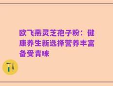 欧飞燕灵芝孢子粉：健康养生新选择营养丰富备受青睐