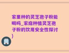 家里种的灵芝孢子粉能喝吗_家庭种植灵芝孢子粉的饮用安全性探讨)