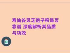 寿仙谷灵芝孢子粉是否靠谱 深度解析其品质与功效