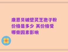 康恩贝破壁灵芝孢子粉价格是多少 其价格受哪些因素影响