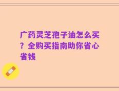 广药灵芝孢子油怎么买？全购买指南助你省心省钱
