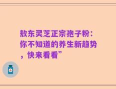 敖东灵芝正宗孢子粉：你不知道的养生新趋势，快来看看”