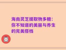 海南灵芝提取物多糖：你不知道的美丽与养生的完美搭档